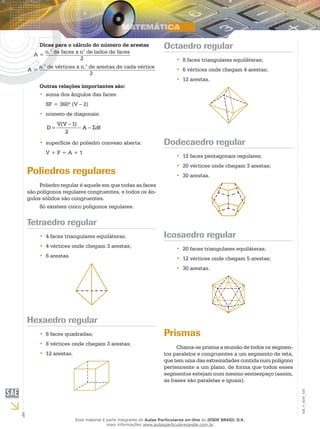 4
EM_V_MAT_029
Dicas para o cálculo do número de arestas
A =
n.° de faces x n° de lados de faces
2
A =
n.° de vértices x n.° de arestas de cada vértice
2
Outras relações importantes são:
soma dos ângulos das faces:••
SF = 360º (V – 2)
número de diagonais:••
−
= − − Σ
V(V 1)
D A df
2
superfície do poliedro convexo aberta:••
V + F = A + 1
Poliedros regulares
Poliedro regular é aquele em que todas as faces
são polígonos regulares congruentes, e todos os ân-
gulos sólidos são congruentes.
Só existem cinco polígonos regulares:
Tetraedro regular
4 faces triangulares equiláteras;••
4 vértices onde chegam 3 arestas;••
6 arestas.••
Hexaedro regular
6 faces quadradas;••
8 vértices onde chegam 3 arestas;••
12 arestas.••
Octaedro regular
8 faces triangulares equiláteras;••
6 vértices onde chegam 4 arestas;••
12 arestas.••
Dodecaedro regular
12 faces pentagonais regulares;••
20 vértices onde chegam 3 arestas;••
30 arestas.••
Icosaedro regular
20 faces triangulares equiláteras;••
12 vértices onde chegam 5 arestas;••
30 arestas.••
Prismas
Chama-se prisma a reunião de todos os segmen-
tos paralelos e congruentes a um segmento de reta,
que tem uma das extremidades contida num polígono
pertencente a um plano, de forma que todos esses
segmentos estejam num mesmo semiespaço (assim,
as bases são paralelas e iguais).
Esse material é parte integrante do Aulas Particulares on-line do IESDE BRASIL S/A,
mais informações www.aulasparticularesiesde.com.br
 