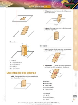 5
EM_V_MAT_029
Elementos:
Fl
al
h = altura
ab = aresta da base
al =aresta lateral
V = vértices
Fl = face lateral
Classificação dos prismas
Reto:•• as arestas laterais são perpendiculares
aos planos das bases.
Oblíquo:•• as arestas laterais são oblíquas aos
planos das bases.
90º
Regular:•• é todo prisma reto, cujas bases são
polígonos regulares.
Secção
Reta:•• é a seção obtida no prisma por um plano
perpendicular à aresta lateral.
Transversal:•• é a seção obtida no prisma por
um plano paralelo aos planos das bases.
Fórmulas:
Área Total (St)
St = 2Sb + SI
Sb = área da base	
SI = área lateral
Volume (V)
V = Sb . h
Sb = área da base
h = altura
Esse material é parte integrante do Aulas Particulares on-line do IESDE BRASIL S/A,
mais informações www.aulasparticularesiesde.com.br
 