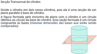 Secção Transversal do cilindro
Divide o cilindro em dois novos cilindros, pois ela é uma secção de um
plano paralelo à base do cilindro.
A figura formada pelo encontro do plano com o cilindro é um círculo
idêntico ao círculo da base do cilindro. Essa seção formada é um círculo
congruente às bases (mesmas dimensões das bases que estão sendo
comparadas).
 