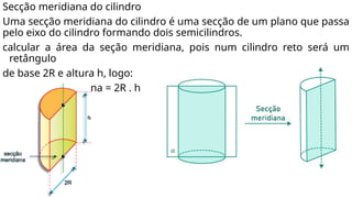 Secção meridiana do cilindro
Uma secção meridiana do cilindro é uma secção de um plano que passa
pelo eixo do cilindro formando dois semicilindros.
calcular a área da seção meridiana, pois num cilindro reto será um
retângulo
de base 2R e altura h, logo:
• A secção meridiana = 2R . h
 