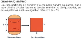 CILINDRO EQUILÁTERO
Um caso particular de cilindros é o chamado cilindro equilátero, que é
todo cilindro circular reto cujas secções meridianas são quadradas, em
outras palavras, a altura é igual ao diâmetro (h = 2r).
 