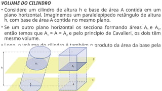 VOLUME DO CILINDRO
• Considere um cilindro de altura h e base de área A contida em um
plano horizontal. Imaginemos um paralelepípedo retângulo de altura
h, com base de área A contida no mesmo plano.
• Se um outro plano horizontal os secciona formando áreas A1 e A2,
então temos que A1 = A = A2 e pelo princípio de Cavalieri, os dois têm
mesmo volume.
• Logo, o volume do cilindro é também o produto da área da base pela
altura.
 