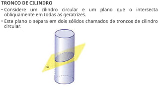 TRONCO DE CILINDRO
• Considere um cilindro circular e um plano que o intersecta
obliquamente em todas as geratrizes.
• Este plano o separa em dois sólidos chamados de troncos de cilindro
circular.
 