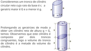 Consideremos um tronco de cilindro
circular reto cujo raio da base é r, a
geratriz maior é G e a menor é g.
Prolongando as geratrizes de modo a
obter um cilindro reto de altura g + G,
temos: Observemos que este cilindro é
composto por dois troncos
congruentes, logo o volume do tronco
de cilindro é a metade do volume do
cilindro.
 