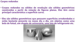 Corpos redondos
• Corpos redondos ou sólidos de revolução são sólidos geométricos
construídos a partir da rotação de figuras planas. Eles têm como
principal característica a superfície curva.
• Eles são sólidos geométricos que possuem superfícies arredondadas e
estão bastante presente no nosso dia a dia, em objetos como uma
bola de futsal, um chapéu de aniversário, uma lata de refrigerante etc.
 