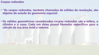 Corpos redondos
• "Os corpos redondos, também chamados de sólidos de revolução, são
objetos de estudo da geometria espacial.
• Os sólidos geométricos considerados corpos redondos são a esfera, o
cilindro e o cone. Cada um deles possui fórmulas específicas para o
cálculo de sua área total e volume.
 