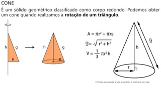 CONE
É um sólido geométrico classificado como corpo redondo. Podemos obter
um cone quando realizamos a rotação de um triângulo.
 