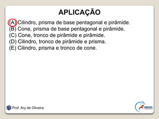 APLICAÇÃO
(A) Cilindro, prisma de base pentagonal e pirâmide.
(B) Cone, prisma de base pentagonal e pirâmide.
(C) Cone, tronco de pirâmide e pirâmide.
(D) Cilindro, tronco de pirâmide e prisma.
(E) Cilindro, prisma e tronco de cone.
Prof. Ary de Oliveira
 