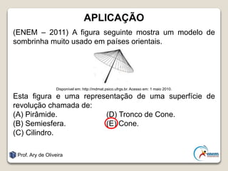 APLICAÇÃO
(ENEM – 2011) A figura seguinte mostra um modelo de
sombrinha muito usado em países orientais.
Disponível em: http://mdmat.psico.ufrgs.br. Acesso em: 1 maio 2010.
Esta figura e uma representação de uma superfície de
revolução chamada de:
(A) Pirâmide. (D) Tronco de Cone.
(B) Semiesfera. (E) Cone.
(C) Cilindro.
Prof. Ary de Oliveira
 