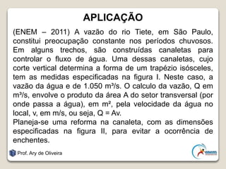APLICAÇÃO
(ENEM – 2011) A vazão do rio Tiete, em São Paulo,
constitui preocupação constante nos períodos chuvosos.
Em alguns trechos, são construídas canaletas para
controlar o fluxo de água. Uma dessas canaletas, cujo
corte vertical determina a forma de um trapézio isósceles,
tem as medidas especificadas na figura I. Neste caso, a
vazão da água e de 1.050 m³/s. O calculo da vazão, Q em
m³/s, envolve o produto da área A do setor transversal (por
onde passa a água), em m², pela velocidade da água no
local, v, em m/s, ou seja, Q = Av.
Planeja-se uma reforma na canaleta, com as dimensões
especificadas na figura II, para evitar a ocorrência de
enchentes.
Prof. Ary de Oliveira
 