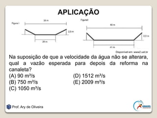 APLICAÇÃO
Disponível em: www2.uel.br
Na suposição de que a velocidade da água não se alterara,
qual a vazão esperada para depois da reforma na
canaleta?
(A) 90 m³/s (D) 1512 m³/s
(B) 750 m³/s (E) 2009 m³/s
(C) 1050 m³/s
Prof. Ary de Oliveira
 
