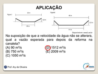 APLICAÇÃO
Disponível em: www2.uel.br
Na suposição de que a velocidade da água não se alterara,
qual a vazão esperada para depois da reforma na
canaleta?
(A) 90 m³/s (D) 1512 m³/s
(B) 750 m³/s (E) 2009 m³/s
(C) 1050 m³/s
Prof. Ary de Oliveira
 