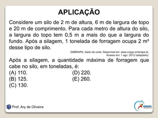 APLICAÇÃO
Considere um silo de 2 m de altura, 6 m de largura de topo
e 20 m de comprimento. Para cada metro de altura do silo,
a largura do topo tem 0,5 m a mais do que a largura do
fundo. Após a silagem, 1 tonelada de forragem ocupa 2 m³
desse tipo de silo.
EMBRAPA, Gado de corte. Disponível em: www.cnpgc.embrapa.br,
Acesso em: 1 ago. 2012 (adaptado).
Após a silagem, a quantidade máxima de forragem que
cabe no silo, em toneladas, é:
(A) 110. (D) 220.
(B) 125. (E) 260.
(C) 130.
Prof. Ary de Oliveira
 