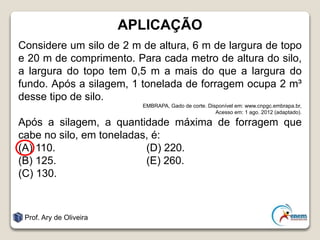 APLICAÇÃO
Considere um silo de 2 m de altura, 6 m de largura de topo
e 20 m de comprimento. Para cada metro de altura do silo,
a largura do topo tem 0,5 m a mais do que a largura do
fundo. Após a silagem, 1 tonelada de forragem ocupa 2 m³
desse tipo de silo.
EMBRAPA, Gado de corte. Disponível em: www.cnpgc.embrapa.br,
Acesso em: 1 ago. 2012 (adaptado).
Após a silagem, a quantidade máxima de forragem que
cabe no silo, em toneladas, é:
(A) 110. (D) 220.
(B) 125. (E) 260.
(C) 130.
Prof. Ary de Oliveira
 