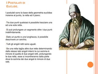 I Postulati di Euclide.I postulati sono la base della geometria euclidea insieme al punto, la retta ed il piano:-Tra due punti qualsiasi è possibile tracciare una ed una sola retta. -Si può prolungare un segmento oltre i due punti indefinitamente. -Dato un punto e una lunghezza, è possibile descrivere un cerchio. -Tutti gli angoli retti sono uguali. -Se una retta taglia altre due rette determinando dallo stesso lato angoli interni la cui somma è minore di quella di due angoli retti, prolungando le due rette, esse si incontreranno dalla parte dove la somma dei due angoli è minore di due retti.