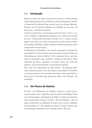 Geometria Euclidiana
1.1 Introdução
Seja bem vindo caro aluno, daremos início aqui ao estudo axioma-
tizado daquela geometria estudada no ensino fundamental e médio,
a Geometria Euclideana Plana, porém com um enfoque diferente.
Faremos uso do método utilizado por Euclides em seu livro Os
Elementos, o método axiomático.
A palavra “geometria” vem do grego geometrein (geo, “terra”, e me-
trein, “medida”); originalmente geometria era a ciência de medição
da terra. O historiador Herodotus (século 5 a.C.), credita ao povo
egípcio pelo início do estudo da geometria, porém outras civiliza-
ções antigas (babilônios, hindu e chineses) também possuiam muito
conhecimento da geometria.
Os Elementos de Euclides é um tratado matemático e geométrico
consistindo de 13 livros escrito pelo matemático grego Euclides em
Alexandria por volta de 300 a.C. Os 4 primeiros livros, que hoje
pode ser pensando como capítulos, tratam da Geometria Plana
conhecida da época, enquanto os demais tratam da teoria dos
números, dos incomensuráveis e da geometria espacial.
Esta aula está segmentada em duas partes. Na primeira parte
vamos apresentar para você, caro aluno, os postulados de Euclides
e veremos porquê se faz necessário introduzir outros postulados a
ﬁm de que se obtenha uma geometria sólida, sem “lacunas” nos
resultados.
1.2 Um Pouco de História
No livro 1 dos Elementos de Euclides, inicia-se o estudo da ge-
ometria plana, hoje conhecida como Geometria Euclidiana Plana
em sua homenagem. Inicialmente ele deﬁne os objetos geométricos
cujas propriedades deseja-se estudar. São 23 deﬁnições, entre as
quais encontramos as deﬁnições de ponto, reta, círculo, triângulo,
retas paralelas, etc. Em seguida ele enuncia 5 noções comuns, que
são aﬁrmações admitidas como verdades óbvias. São elas:
14
 