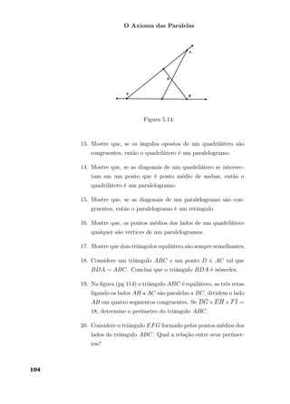 O Axioma das Paralelas
Figura 5.14:
13. Mostre que, se os ângulos opostos de um quadrilátero são
congruentes, então o quadrilátero é um paralelogramo.
14. Mostre que, se as diagonais de um quadrilátero se intersec-
tam em um ponto que é ponto médio de ambas, então o
quadrilátero é um paralelogramo.
15. Mostre que, se as diagonais de um paralelogramo são con-
gruentes, então o paralelogramo é um retângulo.
16. Mostre que, os pontos médios dos lados de um quadrilátero
qualquer são vértices de um paralelogramos.
17. Mostre que dois triângulos equilátero são sempre semelhantes.
18. Considere um triângulo ABC e um ponto D ∈ AC tal que
BDA ∼ ABC. Conclua que o triângulo BDA é isósceles.
19. Na ﬁgura (pg 114) o triângulo ABC é equilátero, as três retas
ligando os lados AB a AC são paralelas a BC, dividem o lado
AB em quatro segmentos congruentes. Se DG+EH +FI =
18, determine o perímetro do triângulo ABC.
20. Considere o triângulo EFG formado pelos pontos médios dos
lados do triângulo ABC. Qual a relação entre seus perímet-
ros?
104
 