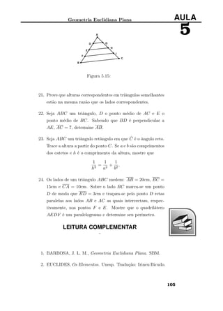 Geometria Euclidiana Plana AULA
5
Figura 5.15:
21. Prove que alturas correspondentes em triângulos semelhantes
estão na mesma razão que os lados correspondentes.
22. Seja ABC um triângulo, D o ponto médio de AC e E o
ponto médio de BC. Sabendo que BD é perpendicular a
AE, AC = 7, determine AB.
23. Seja ABC um triângulo retângulo em que ˆC é o ângulo reto.
Trace a altura a partir do ponto C. Se a e b são comprimentos
dos catetos e h é o comprimento da altura, mostre que
1
h2
=
1
a2
+
1
b2
.
24. Os lados de um triângulo ABC medem: AB = 20cm, BC =
15cm e CA = 10cm. Sobre o lado BC marca-se um ponto
D de modo que BD = 3cm e traçam-se pelo ponto D retas
paralelas aos lados AB e AC as quais intercectam, respec-
tivamente, nos pontos F e E. Mostre que o quadrilátero
AEDF é um paralelogramo e determine seu perímetro.
LEITURA COMPLEMENTAR
¨
1. BARBOSA, J. L. M., Geometria Euclidiana Plana. SBM.
2. EUCLIDES, Os Elementos. Unesp. Tradução: Irineu Bicudo.
105
 