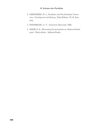 O Axioma das Paralelas
3. GREENBERG, M. J., Euclidean and Non-Euclidean Geome-
tries: Development and History. Third Edition. W. H. Free-
man.
4. POGORELOV, A. V., Geometria Elemental. MIR.
5. MOISE, E. E., Elementary Geometry from an Advanced Stand-
point. Third edition. Addison-Wesley.
106
 