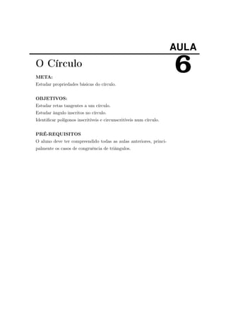 AULA
6O Círculo
META:
Estudar propriedades básicas do círculo.
OBJETIVOS:
Estudar retas tangentes a um círculo.
Estudar ângulo inscritos no círculo.
Identiﬁcar polígonos inscritíveis e circunscritíveis num círculo.
PRÉ-REQUISITOS
O aluno deve ter compreendido todas as aulas anteriores, princi-
palmente os casos de congruência de triângulos.
 