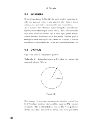 O Círculo
6.1 Introdução
O terceiro postulado de Euclides diz que é possível traçar um cír-
culo com qualquer centro e com qualquer raio. Com os nossos
axiomas, este postulado é simplesmente uma consequência.
Até o momento nós estudamos apenas triângulo e quadriláteros,
ﬁguras planas deﬁnidas por pontos e retas. Nesta aula começare-
mos nosso estudo do círculo, que é uma ﬁgura plana deﬁnida
através da noção de distância entre dois pontos. Veremos quais as
consequências de um ângulo inscrito em um polígono, e também
quando um polígono possui um círculo inscrito e outro circunscrito.
6.2 O Círculo
Seja P um ponto e r um número positivo.
Deﬁnição 6.1. O círculo com centro P e raio r é o conjunto dos
pontos Q tais que PQ = r.
Figura 6.1:
Dois ou mais círculos com o mesmo centro são ditos concêntricos.
Se Q é qualquer ponto do ciruclo, então o segmento PQ é um raio
do circulo, e Q é a extremidade do raio. Se Q e R são pontos do
círculo, então QR é uma corda do círculo. Uma corda que contém
108
 