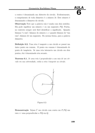 Geometria Euclidiana Plana AULA
6o centro é denominada um diâmetro do círculo. Evidentemente,
o comprimento de todo diâmetro é o número 2r. Este número é
denominado o diâmetro do círculo.
Observação Note que a palavra raio é usada com dois sentidos.
Ela pode signiﬁcar um número r ou um segmento PQ. Porém,
no contexto sempre será fácil identiﬁcar o signiﬁcado. Quando
falamos “o raio”, falamos do número r, e quando falamos de “um
raio”, falamos de um segmento. Da mesma forma, para a palavra
diâmetro.
Deﬁnição 6.2. Uma reta é tangente a um círculo se possui um
único ponto em comum. O ponto em comum é denominado de
ponto de tangência. Se uma reta intersecta um círculo em dois
pontos, ela é denominada reta secante.
Teorema 6.1. Se uma reta é perpendicular a um raio de um cír-
culo em sua extremidade, então a reta é tangente ao círculo.
Figura 6.2:
Demonstração Sejam C um círculo com centro em P, PQ um
raio e r uma perpendicular a PQ em Q.
109
 