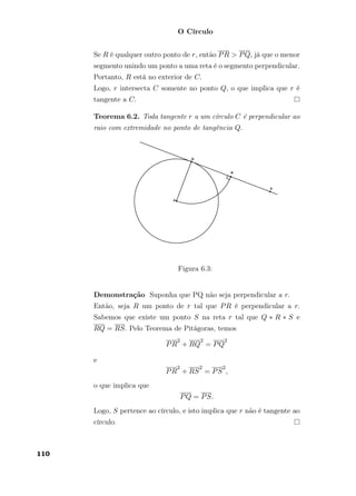 O Círculo
Se R é qualquer outro ponto de r, então PR > PQ, já que o menor
segmento unindo um ponto a uma reta é o segmento perpendicular.
Portanto, R está no exterior de C.
Logo, r intersecta C somente no ponto Q, o que implica que r é
tangente a C.
Teorema 6.2. Toda tangente r a um círculo C é perpendicular ao
raio com extremidade no ponto de tangência Q.
Figura 6.3:
Demonstração Suponha que PQ não seja perpendicular a r.
Então, seja R um ponto de r tal que PR é perpendicular a r.
Sabemos que existe um ponto S na reta r tal que Q ∗ R ∗ S e
RQ = RS. Pelo Teorema de Pitágoras, temos
PR
2
+ RQ
2
= PQ
2
e
PR
2
+ RS
2
= PS
2
,
o que implica que
PQ = PS.
Logo, S pertence ao círculo, e isto implica que r não é tangente ao
círculo.
110
 