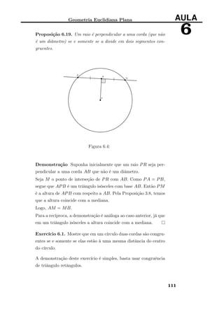 Geometria Euclidiana Plana AULA
6Proposição 6.19. Um raio é perpendicular a uma corda (que não
é um diâmetro) se e somente se a divide em dois segmentos con-
gruentes.
Figura 6.4:
Demonstração Suponha inicialmente que um raio PR seja per-
pendicular a uma corda AB que não é um diâmetro.
Seja M o ponto de interseção de PR com AB. Como PA = PB,
segue que APB é um triângulo isósceles com base AB. Então PM
é a altura de APB com respeito a AB. Pela Proposição 3.8, temos
que a altura coincide com a mediana.
Logo, AM = MB.
Para a recíproca, a demonstração é análoga ao caso anterior, já que
em um triângulo isósceles a altura coincide com a mediana.
Exercício 6.1. Mostre que em um círculo duas cordas são congru-
entes se e somente se elas estão à uma mesma distância do centro
do círculo.
A demonstração deste exercício é simples, basta usar congruência
de triângulo retângulos.
111
 