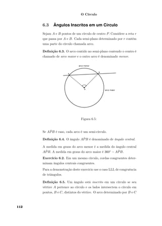 O Círculo
6.3 Ângulos Inscritos em um Círculo
Sejam A e B pontos de um círculo de centro P. Considere a reta r
que passa por A e B. Cada semi-plano determinado por r contém
uma parte do círculo chamada arco.
Deﬁnição 6.3. O arco contido no semi-plano contendo o centro é
chamado de arco maior e o outro arco é denominado menor.
Figura 6.5:
Se A ˆPB é raso, cada arco é um semi-círculo.
Deﬁnição 6.4. O ângulo A ˆPB é denominado de ângulo central.
A medida em graus do arco menor é a medida do ângulo central
A ˆPB. A medida em graus do arco maior é 360◦ − A ˆPB.
Exercício 6.2. Em um mesmo círculo, cordas congruentes deter-
minam ângulos centrais congruentes.
Para a demonstração deste exercício use o caso LLL de congruência
de triângulos.
Deﬁnição 6.5. Um ângulo está inscrito em um círculo se seu
vértice A pertence ao círculo e os lados intersectem o círculo em
pontos, B e C, distintos do vértice. O arco determinado por B e C
112
 