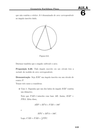 Geometria Euclidiana Plana AULA
6que não contém o vértice A é denominado de arco correspondente
ao ângulo inscrito dado.
Figura 6.6:
Dizemos também que o ângulo subtende o arco.
Proposição 6.20. Todo ângulo inscrito em um círculo tem a
metade da medida do arco correspondente.
Demonstração Seja B ˆAC um ângulo inscrito em um círculo de
centro P.
Temos três casos a considerar.
• Caso 1: Suponha que um dos lados do ângulo B ˆAC contém
um diâmetro.
Note que PAB é isósceles com base AB. Assim, B ˆAP =
P ˆBA. Além disso,
A ˆBP + B ˆPA + P ˆAB = 180◦
e
B ˆPC + B ˆPA = 180◦
.
Logo, C ˆAB = P ˆAB = 1
2P ˆPC.
113
 