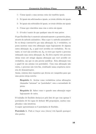 Geometria Euclidiana Plana AULA
11 - Coisas iguais a uma mesma coisa são também iguais.
2 - Se iguais são adicionados a iguais, os totais obtidos são iguais
3 - Se iguais são subtraídos de iguais, os totais obtidos são iguais
4 - Coisas que coincidem uma com a outra são iguais
5 - O todo é maior do que qualquer uma de suas partes
O que Euclides faz é construir axiomaticamente a geometria plana,
através do método axiomático. Mas o que é o método axiomático?
Se eu desejo convencê-lo que uma aﬁrmação A1 é verdadeira, eu
posso mostrar como esta aﬁrmação segue logicamente de alguma
outra aﬁrmação A2, a qual você acredita ser verdadeira. No en-
tanto, se você não acredita em A2, eu terei que repetir o processo
utilizando uma outra aﬁrmação A3. Eu devo repetir este processo
várias vezes até atingir alguma aﬁrmação que você acredite ser
verdadeira, um que eu não precise justiﬁcar. Esta aﬁrmação tem
o papel de um axioma (ou postulado). Caso essa aﬁrmação não
exista, o processo não terá ﬁm, resultando numa sequência suces-
siva de demonstrações.
Assim, existem dois requisitos que devem ser cumpridos para que
uma prova esteja correta:
Requisito 1: Aceitar como verdadeiras certas aﬁrmações
chamadas “axiomas” ou “postulados”, sem a necessidade de
prova.
Requisito 2: Saber como e quando uma aﬁrmação segue
logicamente de outra.
O trabalho de Euclides destaca-se pelo fato de que com apenas 5
postulados ele foi capaz de deduzir 465 proposições, muitas com-
plicadas e não intuitivas.
A seguir apresentamos os 5 postulados de Euclides.
Postulado 1. Pode-se traçar uma (única) reta ligando quaisquer
dois pontos.
15
 
