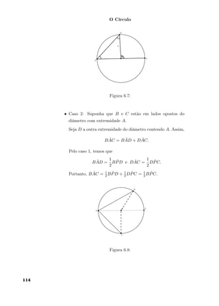 O Círculo
Figura 6.7:
• Caso 2: Suponha que B e C estão em lados opostos do
diâmetro com extremidade A.
Seja D a outra extremidade do diâmetro contendo A. Assim,
B ˆAC = B ˆAD + D ˆAC.
Pelo caso 1, temos que
B ˆAD =
1
2
B ˆPD e D ˆAC =
1
2
D ˆPC.
Portanto, B ˆAC = 1
2B ˆPD + 1
2D ˆPC = 1
2B ˆPC.
Figura 6.8:
114
 