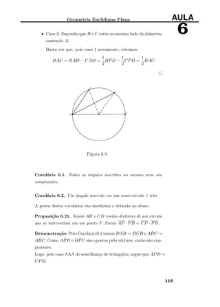 Geometria Euclidiana Plana AULA
6• Caso 3: Suponha que B e C estão no mesmo lado do diâmetro
contendo A.
Basta ver que, pelo caso 1 novamente, obtemos
B ˆAC = B ˆAD − C ˆAD =
1
2
B ˆPD −
1
2
C ˆPD =
1
2
B ˆAC.
Figura 6.9:
Corolário 6.1. Todos os ângulos inscritos no mesmo arco são
congruentes.
Corolário 6.2. Um ângulo inscrito em um semi-círculo é reto.
A prova destes corolários são imediatas e deixada ao aluno.
Proposição 6.21. Sejam AB e CD cordas distintas de um círculo
que se intersectam em um ponto P. Então AP · PB = CP · PD.
Demonstração Pelo Corolário 6.1 temos D ˆAB = D ˆCB e A ˆDC =
A ˆBC. Como A ˆPD e B ˆPC são opostos pelo vértices, então são con-
gruentes.
Logo, pelo caso AAA de semelhança de triângulos, segue que APD ∼
CPB.
115
 