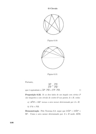 O Círculo
Figura 6.10:
Figura 6.11:
Portanto,
AP
CP
=
PD
PB
,
que é equivalente a AP · PB = CP · PD.
Proposição 6.22. Se os dois lados de um ângulo com vértice P
são tangentes a um círculo de centro O nos pontos A e B, então
a) A ˆPB = 180◦ menos o arco menor determinado por A e B.
b) PA = PB.
Demonstração Pelo Teorema 6.2, segue que O ˆAP = O ˆBP =
90◦. Como o arco menor determinado por A e B mede A ˆOB,
116
 