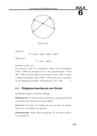 Geometria Euclidiana Plana AULA
6
Figura 6.12:
segue que
ˆP + P ˆAO + A ˆOB + O ˆBP = 360◦
,
implica que
ˆP = 180◦
− A ˆOB,
provando a parte (a).
Para provar a parte (b), inicalmente observe que os triângulos
PAO e PBO são retângulo em A e B, respectivamente. Como
AO = BO, por serem raios de um mesmo círculo, e PO é comum
a ambos os triângulos, segue PAO = PBO, pelo caso de congruên-
cia de triângulos retângulos. Em particular, PA = PB.
6.4 Polígonos Inscritos em um Círculo
Incialmente vejamos a seguinte deﬁnição
Deﬁnição 6.6. A mediatriz de um segmento é a reta perpendicular
ao segmento que passa por seu ponto médio.
Lema 6.1. Os pontos da mediatriz de um segmento são equidis-
tantes das extremidades do segmento.
Demonstração Sejam AB um segmento, M seu ponto médio e
r sua mediatriz.
117
 