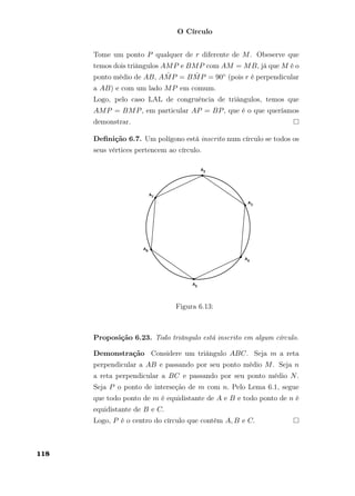 O Círculo
Tome um ponto P qualquer de r diferente de M. Obeserve que
temos dois triângulos AMP e BMP com AM = MB, já que M é o
ponto médio de AB, A ˆMP = B ˆMP = 90◦ (pois r é perpendicular
a AB) e com um lado MP em comum.
Logo, pelo caso LAL de congruência de triângulos, temos que
AMP = BMP, em particular AP = BP, que é o que queríamos
demonstrar.
Deﬁnição 6.7. Um polígono está inscrito num círculo se todos os
seus vértices pertencem ao círculo.
Figura 6.13:
Proposição 6.23. Todo triângulo está inscrito em algum círculo.
Demonstração Considere um triângulo ABC. Seja m a reta
perpendicular a AB e passando por seu ponto médio M. Seja n
a reta perpendicular a BC e passando por seu ponto médio N.
Seja P o ponto de interseção de m com n. Pelo Lema 6.1, segue
que todo ponto de m é equidistante de A e B e todo ponto de n é
equidistante de B e C.
Logo, P é o centro do círculo que contém A, B e C.
118
 