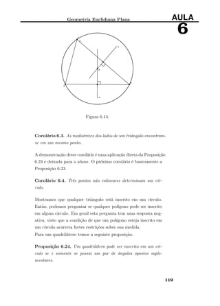 Geometria Euclidiana Plana AULA
6
Figura 6.14:
Corolário 6.3. As mediatrizes dos lados de um triângulo encontram-
se em um mesmo ponto.
A demonstração deste corolário é uma aplicação direta da Proposição
6.23 e deixada para o aluno. O próximo corolário é basicamente a
Proposição 6.23.
Corolário 6.4. Três pontos não colineares determinam um cír-
culo.
Mostramos que qualquer triãngulo está inscrito em um círculo.
Então, podemos perguntar se qualquer polígono pode ser inscrito
em algum círculo. Em geral esta pergunta tem uma resposta neg-
ativa, visto que a condição de que um polígono esteja inscrito em
um círculo acarreta fortes restrições sobre sua medida.
Para um quadrilátero temos a seguinte proposição.
Proposição 6.24. Um quadrilátero pode ser inscrito em um cír-
culo se e somente se possui um par de ângulos opostos suple-
mentares.
119
 