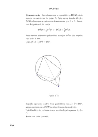 O Círculo
Demonstração Suponhamos que o quadrilátero ABCD esteja
inscrito em um círculo de centro P. Note que os ângulos D ˆAB e
D ˆCB subtendem os dois arcos determinados por B e D. Assim,
pela Proposição 6.20, temos
D ˆAB =
1
2
D ˆPB e D ˆCB =
1
2
D ˆPB.
Aqui estamos indicando pela mesma notação, D ˆPB, dois ângulos
cuja soma é 360◦.
Logo, D ˆAB + D ˆCB = 180◦.
Figura 6.15:
Suponha agora que ABCD é um quadrilátero com ˆA + ˆC = 180◦.
Vamos mostrar que ABCD está inscrito em algum círculo.
Pelo Corolário 6.4 podemos traçar um círculo pelos pontos A, B e
C.
Temos três casos possíveis.
120
 