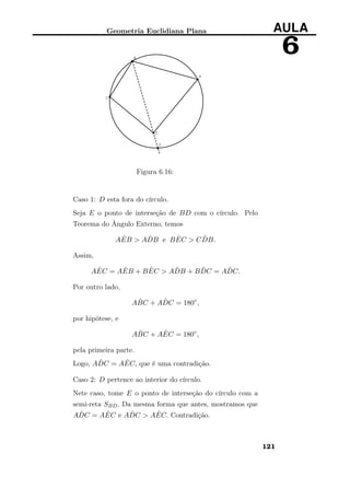 Geometria Euclidiana Plana AULA
6
Figura 6.16:
Caso 1: D esta fora do círculo.
Seja E o ponto de interseção de BD com o círculo. Pelo
Teorema do Ângulo Externo, temos
A ˆEB > A ˆDB e B ˆEC > C ˆDB.
Assim,
A ˆEC = A ˆEB + B ˆEC > A ˆDB + B ˆDC = A ˆDC.
Por outro lado,
A ˆBC + A ˆDC = 180◦
,
por hipótese, e
A ˆBC + A ˆEC = 180◦
,
pela primeira parte.
Logo, A ˆDC = A ˆEC, que é uma contradição.
Caso 2: D pertence ao interior do círculo.
Nete caso, tome E o ponto de interseção do círculo com a
semi-reta SBD. Da mesma forma que antes, mostramos que
A ˆDC = A ˆEC e A ˆDC > A ˆEC. Contradição.
121
 