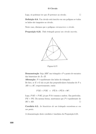 O Círculo
Logo, só podemos ter que D pertence ao círculo.
Deﬁnição 6.8. Um círculo está inscrito em um polígono se todos
os lados são tangentes ao círculo.
Neste caso, dizemos que o polígono circunscreve o círculo.
Proposição 6.25. Todo triângulo possui um círculo inscrito.
Figura 6.17:
Demonstração Seja ABC um triângulo e P o ponto de encontro
das bissetrizes de ˆA e ˆB.
Aﬁrmação: P é equidistante dos lados do triângulo.
De fato, se E e G são os pés das perpendiculares baixadas de P a
AB e a AC, respectivamente, então
P ˆAE = P ˆAG e P ˆEA = P ˆGA = 90◦
.
Logo, PAE = PAG, já que PA é comum a ambos. Em particular,
PE = PG. Da mesma forma, mostramos que P é equidistante de
BC e AB.
Corolário 6.5. As bissetrizes de um triângulo encontram-se em
um ponto.
A demonstração deste corolário é imediata da Proposição 6.25.
122
 