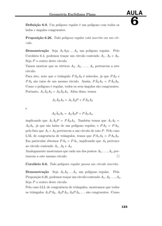 Geometria Euclidiana Plana AULA
6Deﬁnição 6.9. Um polígono regular é um polígono com todos os
lados e ângulos congruentes.
Proposição 6.26. Todo polígono regular está inscrito em um cír-
culo.
Demonstração Seja A1A2a . . . An um polígono regular. Pelo
Corolário 6.4, podemos traçar um círculo contendo A1, A2 e A3.
Seja P o centro deste círculo.
Vamos mostrar que os vértices A4, A5, . . . , An pertencem a este
círculo.
Para isto, note que o triângulo PA2A3 é isósceles, já que PA2 e
PA3 são raios de um mesmo círculo. Assim, P ˆA2A3 = P ˆA3A2.
Como o polígono é regular, todos os seus ângulos são congruentes.
Portanto, A1
ˆA2A3 = A2
ˆA3A4. Além disso, temos
A1
ˆA2A3 = A1
ˆA2P + P ˆA2A3
e
A2
ˆA3A4 = A2
ˆA3P + P ˆA3A4,
implicando que A1
ˆA2P = P ˆA3A4. Também temos que A1A2 =
A3A4, já que são lados de um polígono regular, e PA2 = PA3,
pelo fato que A1 e A2 pertencem a um círculo de raio P. Pelo caso
LAL de congruência de triângulos, temos que PA1A2 = PA4A3.
Em particular obtemos PA4 = PA1, implicando que A4 pertence
ao círculo contendo A1, A2 e A3.
Analogamente mostramos que cada um dos pontos A5, . . . , An per-
tencem a este mesmo círculo.
Corolário 6.6. Todo polígono regular possui um círculo inscrito.
Demonstração Seja A1A2 . . . An um polígono regular. Pela
Proposição 6.26, podemos traçar um círculo contendo A1, A2 . . . , An.
Seja P o centro deste círculo.
Pelo caso LLL de congruência de triângulos, mostramos que todos
os triângulos A1PA2, A2PA3, A3PA4, . . . são congruentes. Como
123
 