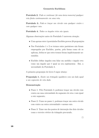 Geometria Euclidiana
Postulado 2. Pode-se continuar (de uma única maneira) qualquer
reta ﬁnita continuamente em uma reta.
Postulado 3. Pode-se traçar um círculo com qualquer centro e
com qualquer raio.
Postulado 4. Todos os ângulos retos são iguais.
Algumas observações antes do Postulado 5 merecem atenção.
• Com apenas estes 4 postulados Euclides provou 28 proposições
• Nos Postulados 1 e 2 os termos entre parênteses não foram
empregados por Euclides; porém, pela forma como ele os
aplicam, deduz-se que estes termos foram implicitamente as-
sumidos.
• Euclides deﬁne ângulos sem falar em medida e ângulo reto
como um ângulo que é igual ao seu suplementar. Daí, a
necessidade do Postulado 4.
A primeira proposição do Livro I segue abaixo:
Proposição 1. Existe um triângulo equilátero com um lado igual
a um segmento de reta dado.
Demonstração
• Passo 1: Pelo Postulado 3, podemos traçar um círculo com
centro em uma extremidade do segmento de reta e raio igual
a este segmento.
• Passo 2: Como no passo 1, podemos traçar um outro círculo
com centro na outra extremidade e mesmo raio.
• Passo 3: Tome um dos pontos de interseção dos dois círculos
como o terceiro vértice do triângulo procurado.
16
 