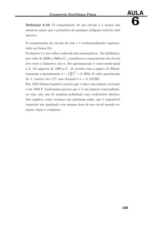 Geometria Euclidiana Plana AULA
6Deﬁnição 6.10. O comprimento de um círculo é o menor dos
números maior que o perímetro de qualquer polígono convexo nele
inscrito.
O comprimento do círculo de raio r é tradicionalmente represen-
tado na forma 2πr.
O número π é um velho conhecido dos matemáticos. Os babilônios,
por volta de 2000 a 1600 a.C., considerou o comprimento do círculo
três vezes o diâmetro, isto é, eles aproximaram π como sendo igual
a 3. Os egipcios de 1800 a.C., de acordo com o papiro de Rhind,
tomaram a aproximação π ∼ 22
9
2
∼ 3, 1604. O valor aproximado
de π, correto até a 5a casa decimal é π = 3, 141593.
Em 1789 Johann Lambert provou que π não é um número racional,
e em 1882 F. Lindemann provou que π é um número trascendente,
ou seja, não raiz de nenhum polinômio com coeﬁcientes inteiros.
Isto implica, como veremos nas próximas aulas, que é impossível
construir um quadrado com mesma área de um círcul usando so-
mente régua e compasso.
125
 