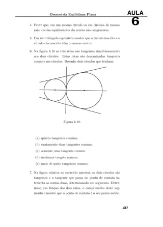 Geometria Euclidiana Plana AULA
64. Prove que, em um mesmo círculo ou em círculos de mesmo
raio, cordas equidistantes do centro são congruentes.
5. Em um triãngulo equilátero mostre que o círculo inscrito e o
círculo circunscrito têm o mesmo centro.
6. Na ﬁgura 6.18 as três retas são tangentes simultaneamente
aos dois círculos. Estas retas são denominadas tangentes
comuns aos círculos. Desenhe dois círculos que tenham:
Figura 6.18:
(a) quatro tangentes comuns.
(b) exatamente duas tangentes comuns.
(c) somente uma tangente comum.
(d) nenhuma tangete comum.
(e) mais de qutro tangentes comuns.
7. Na ﬁgura relativa ao exercício anterior, os dois círculos são
tangentes e a tangente que passa no ponto de contato in-
tersecta as outras duas, determinando um segmento. Deter-
mine, em função dos dois raios, o comprimento deste seg-
mento e mostre que o ponto de contato é o seu ponto médio.
127
 