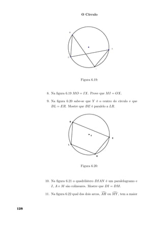 O Círculo
Figura 6.19:
8. Na ﬁgura 6.19 MO = IX. Prove que MI = OX.
9. Na ﬁgura 6.20 sabe-se que Y é o centro do círculo e que
BL = ER. Mostre que BE é paralelo a LR.
Figura 6.20:
10. Na ﬁgura 6.21 o quadrilátero DIAN é um paralelogramo e
I, A e M são colineares. Mostre que DI = DM.
11. Na ﬁgura 6.22 qual dos dois arcos, AH ou MY , tem a maior
128
 