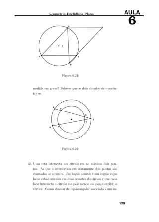 Geometria Euclidiana Plana AULA
6
Figura 6.21:
medida em graus? Sabe-se que os dois círculos são concên-
tricos.
Figura 6.22:
12. Uma reta intersecta um círculo em no máximo dois pon-
tos. As que o intersectam em exatamente dois pontos são
chamadas de secantes. Um ângulo secante é um ângulo cujos
lados estão contidos em duas secantes do círculo e que cada
lado intersecta o círculo em pelo menos um ponto exclído o
vértice. Vamos chamar de região angular associada a um ân-
129
 