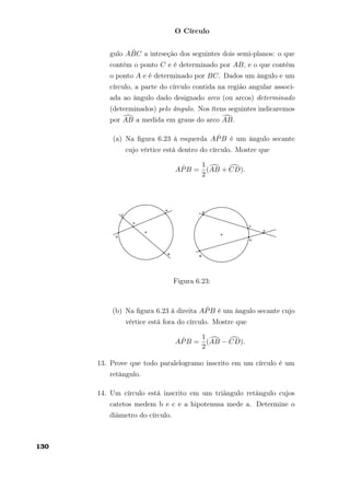 O Círculo
gulo A ˆBC a intrseção dos seguintes dois semi-planos: o que
contém o ponto C e é determinado por AB, e o que contém
o ponto A e é determinado por BC. Dados um ângulo e um
círculo, a parte do círculo contida na região angular associ-
ada ao ângulo dado designado arco (ou arcos) determinado
(determinados) pelo ângulo. Nos ítens seguintes indicaremos
por AB a medida em graus do arco AB.
(a) Na ﬁgura 6.23 à esquerda A ˆPB é um ângulo secante
cujo vértice está dentro do círculo. Mostre que
A ˆPB =
1
2
(AB + CD).
Figura 6.23:
(b) Na ﬁgura 6.23 à direita A ˆPB é um ângulo secante cujo
vértice está fora do círculo. Mostre que
A ˆPB =
1
2
(AB − CD).
13. Prove que todo paralelogramo inscrito em um círculo é um
retângulo.
14. Um círculo está inscrito em um triãngulo retângulo cujos
catetos medem b e c e a hipotenusa mede a. Determine o
diâmetro do círculo.
130
 