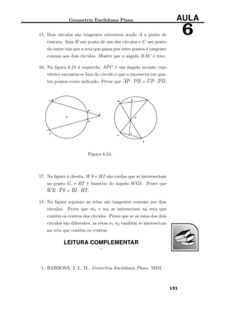 Geometria Euclidiana Plana AULA
615. Dois círculos são tangentes exteriores sendo A o ponto de
contato. Seja B um ponto de um dos círculos e C um ponto
do outro tais que a reta que passa por estes pontos é tangente
comum aos dois círculos. Mostre que o ângulo B ˆAC é reto.
16. Na ﬁgura 6.24 à esquerda, A ˆPC é um ângulo secante cujo
vértice encontra-se fora do círculo e que o intersecta em qua-
tro pontos como indicado. Prove que AP · PB = CP · PD.
Figura 6.24:
17. Na ﬁgura à direita, WS e HI são cordas que se interesectam
no ponto G, e RT é bissetriz do ângulo W ˆGI. Prove que
WR · TS = RI · HT.
18. Na ﬁgura seguinte as retas são tangentes comuns aos dois
círculos. Prove que m1 e m2 se intersectam na reta que
contém os centros dos círculos. Prove que se os raios dos dois
círculos são diferentes, as retas n1 n2 também se intersectam
na reta que contém os centros.
LEITURA COMPLEMENTAR
¨
1. BARBOSA, J. L. M., Geometria Euclidiana Plana. SBM.
131
 