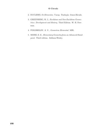 O Círculo
2. EUCLIDES, Os Elementos. Unesp. Tradução: Irineu Bicudo.
3. GREENBERG, M. J., Euclidean and Non-Euclidean Geome-
tries: Development and History. Third Edition. W. H. Free-
man.
4. POGORELOV, A. V., Geometria Elemental. MIR.
5. MOISE, E. E., Elementary Geometry from an Advanced Stand-
point. Third edition. Addison-Wesley.
132
 