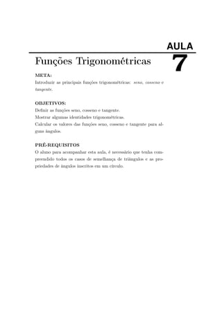 AULA
7Funções Trigonométricas
META:
Introduzir as principais funções trigonométricas: seno, cosseno e
tangente.
OBJETIVOS:
Deﬁnir as funções seno, cosseno e tangente.
Mostrar algumas identidades trigonométricas.
Calcular os valores das funções seno, cosseno e tangente para al-
guns ângulos.
PRÉ-REQUISITOS
O aluno para acompanhar esta aula, é necessário que tenha com-
preendido todos os casos de semelhança de triângulos e as pro-
priedades de ângulos inscritos em um círculo.
 